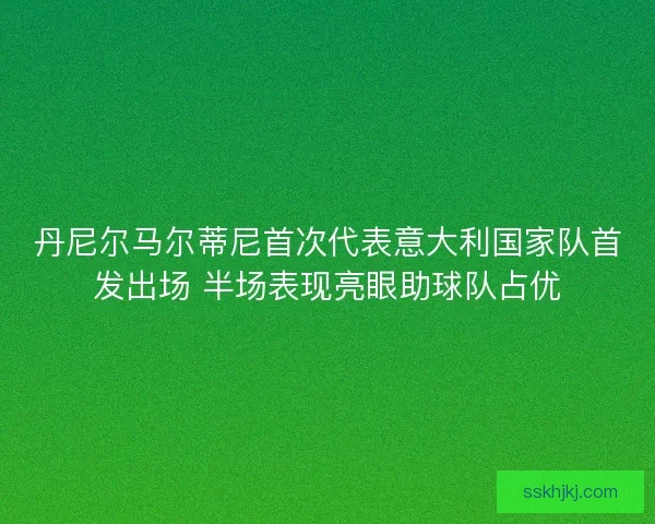 丹尼尔马尔蒂尼首次代表意大利国家队首发出场 半场表现亮眼助球队占优