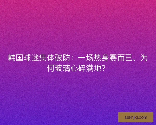 韩国球迷集体破防：一场热身赛而已，为何玻璃心碎满地？