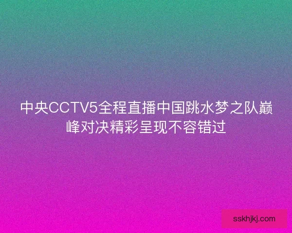 中央CCTV5全程直播中国跳水梦之队巅峰对决精彩呈现不容错过
