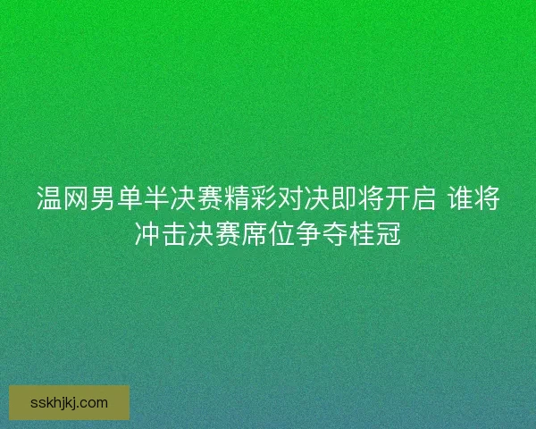 温网男单半决赛精彩对决即将开启 谁将冲击决赛席位争夺桂冠