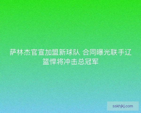 萨林杰官宣加盟新球队 合同曝光联手辽篮悍将冲击总冠军