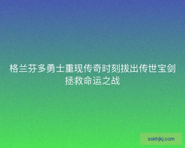 格兰芬多勇士重现传奇时刻拔出传世宝剑拯救命运之战