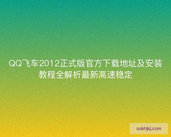 QQ飞车2012正式版官方下载地址及安装教程全解析最新高速稳定