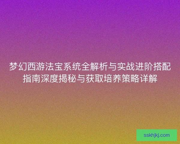 梦幻西游法宝系统全解析与实战进阶搭配指南深度揭秘与获取培养策略详解