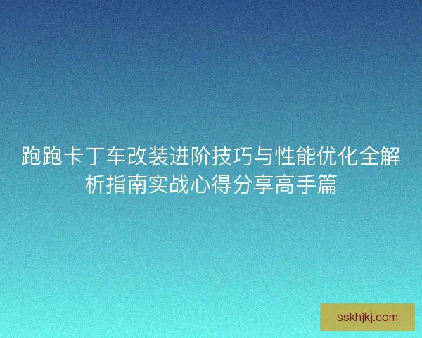跑跑卡丁车改装进阶技巧与性能优化全解析指南实战心得分享高手篇