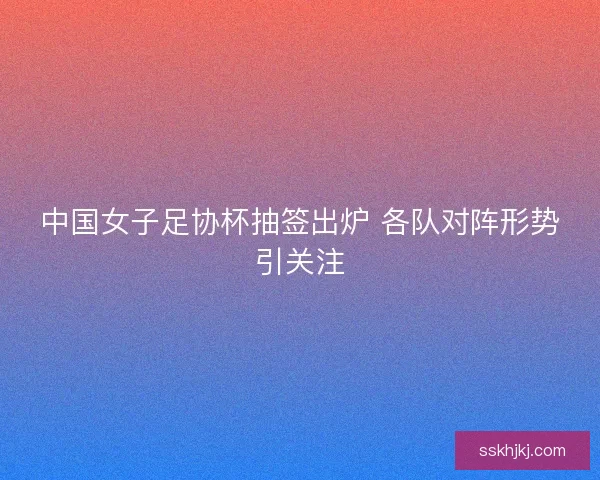 中国女子足协杯抽签出炉 各队对阵形势引关注