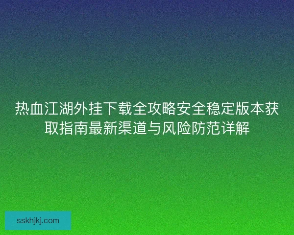 热血江湖外挂下载全攻略安全稳定版本获取指南最新渠道与风险防范详解