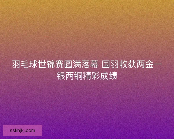 羽毛球世锦赛圆满落幕 国羽收获两金一银两铜精彩成绩