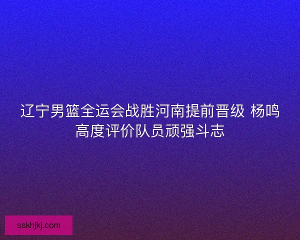 辽宁男篮全运会战胜河南提前晋级 杨鸣高度评价队员顽强斗志