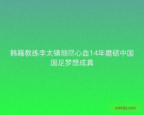 韩籍教练李太镇倾尽心血14年磨砺中国国足梦想成真