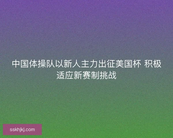 中国体操队以新人主力出征美国杯 积极适应新赛制挑战