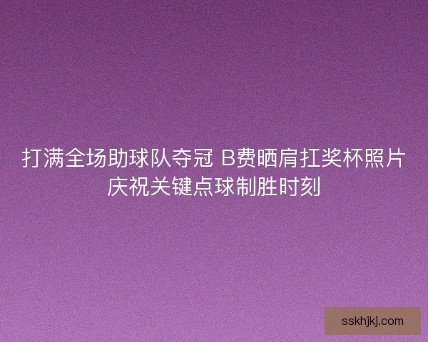 打满全场助球队夺冠 B费晒肩扛奖杯照片庆祝关键点球制胜时刻