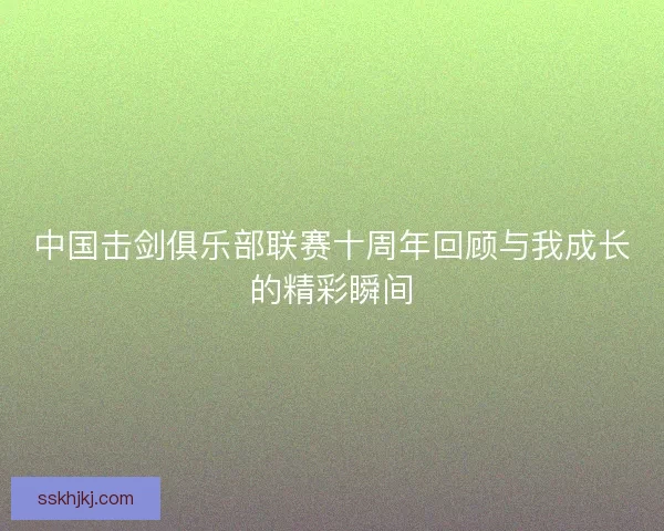 中国击剑俱乐部联赛十周年回顾与我成长的精彩瞬间