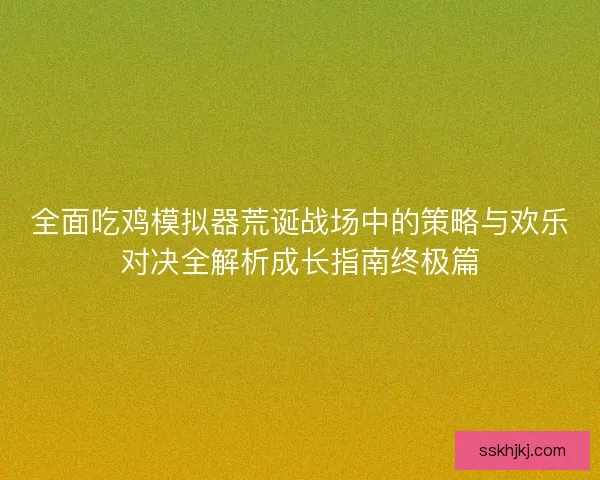 全面吃鸡模拟器荒诞战场中的策略与欢乐对决全解析成长指南终极篇