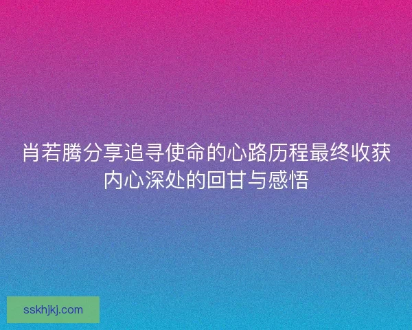 肖若腾分享追寻使命的心路历程最终收获内心深处的回甘与感悟