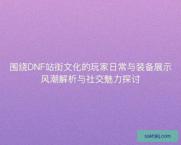 围绕DNF站街文化的玩家日常与装备展示风潮解析与社交魅力探讨