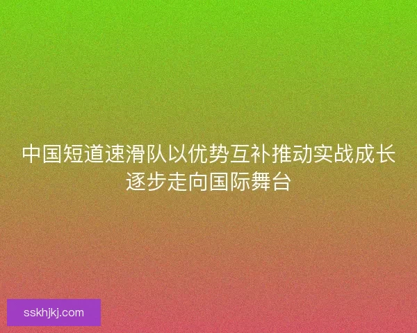 中国短道速滑队以优势互补推动实战成长逐步走向国际舞台