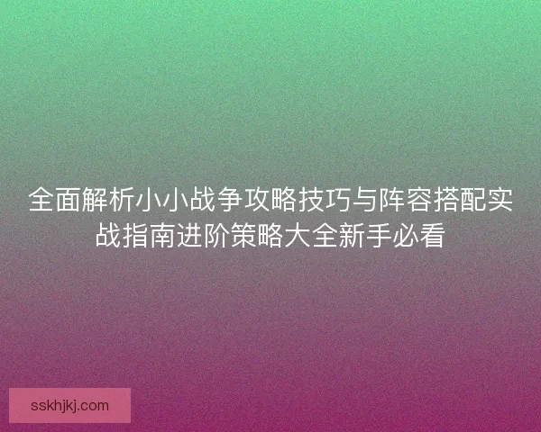 全面解析小小战争攻略技巧与阵容搭配实战指南进阶策略大全新手必看