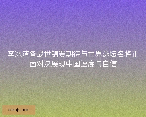 李冰洁备战世锦赛期待与世界泳坛名将正面对决展现中国速度与自信