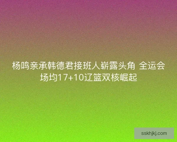 杨鸣亲承韩德君接班人崭露头角 全运会场均17+10辽篮双核崛起