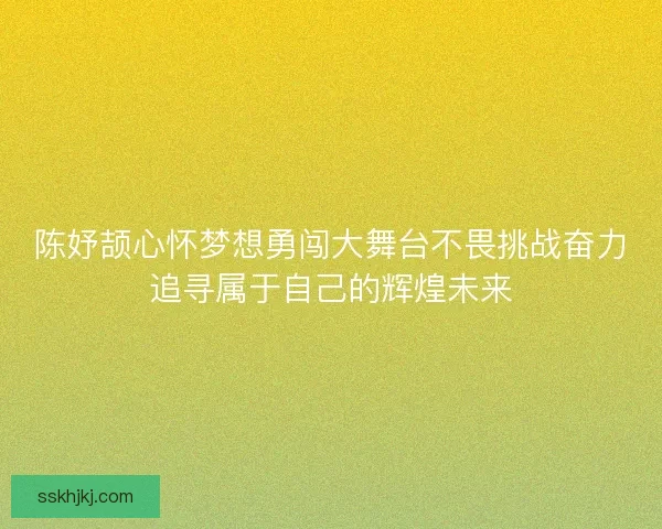 陈妤颉心怀梦想勇闯大舞台不畏挑战奋力追寻属于自己的辉煌未来