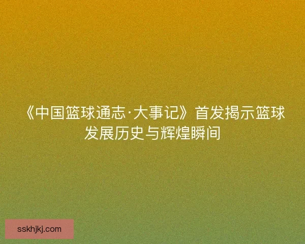 《中国篮球通志·大事记》首发揭示篮球发展历史与辉煌瞬间