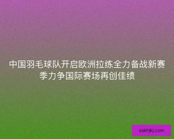 中国羽毛球队开启欧洲拉练全力备战新赛季力争国际赛场再创佳绩
