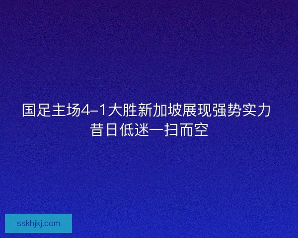 国足主场4-1大胜新加坡展现强势实力 昔日低迷一扫而空