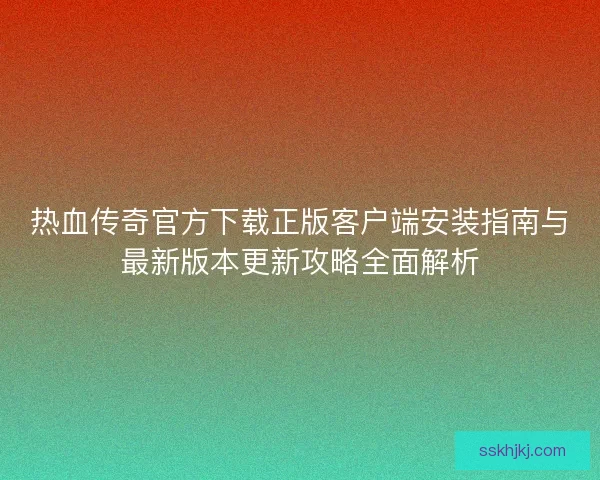 热血传奇官方下载正版客户端安装指南与最新版本更新攻略全面解析