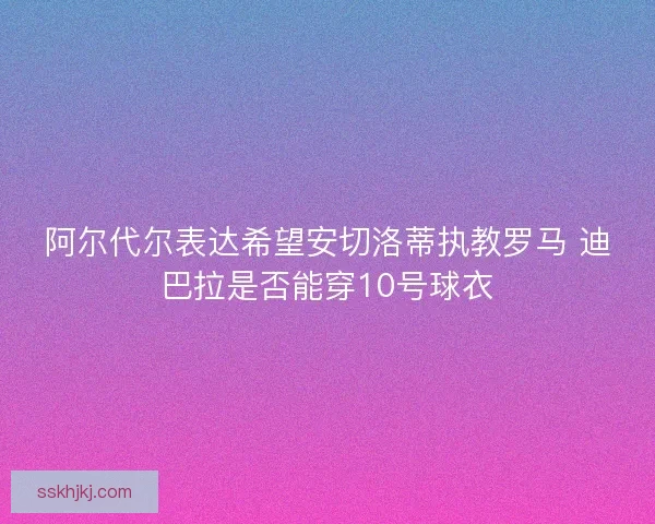 阿尔代尔表达希望安切洛蒂执教罗马 迪巴拉是否能穿10号球衣