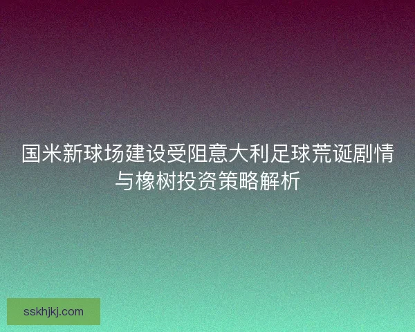 国米新球场建设受阻意大利足球荒诞剧情与橡树投资策略解析