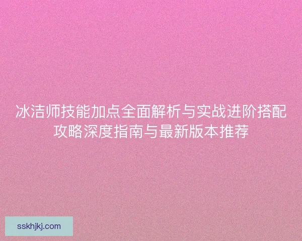 冰洁师技能加点全面解析与实战进阶搭配攻略深度指南与最新版本推荐