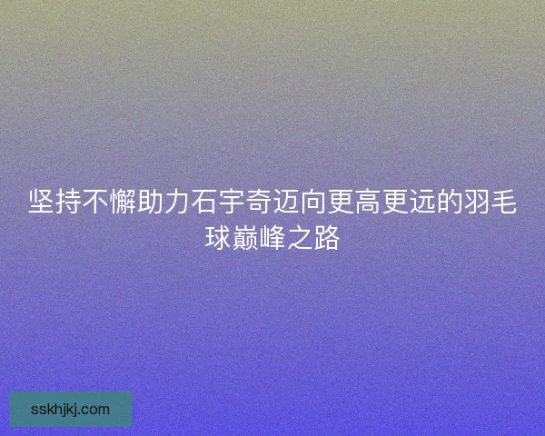 坚持不懈助力石宇奇迈向更高更远的羽毛球巅峰之路