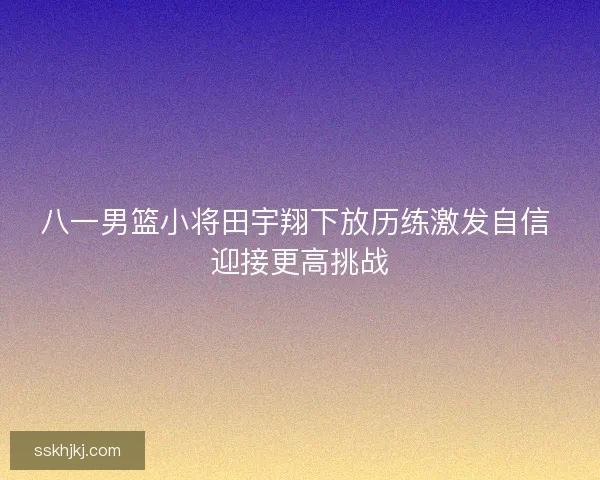 八一男篮小将田宇翔下放历练激发自信 迎接更高挑战