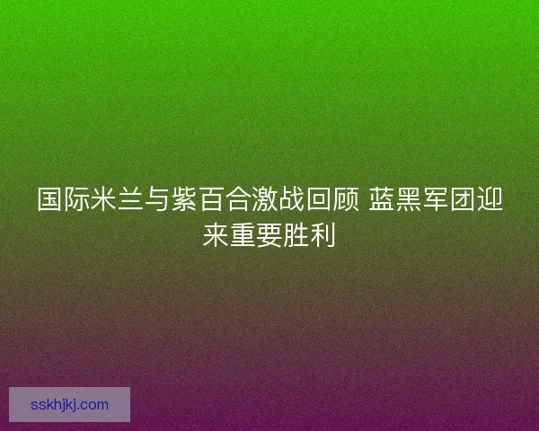 国际米兰与紫百合激战回顾 蓝黑军团迎来重要胜利